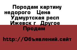 Породам картину недорого › Цена ­ 1 000 - Удмуртская респ., Ижевск г. Другое » Продам   